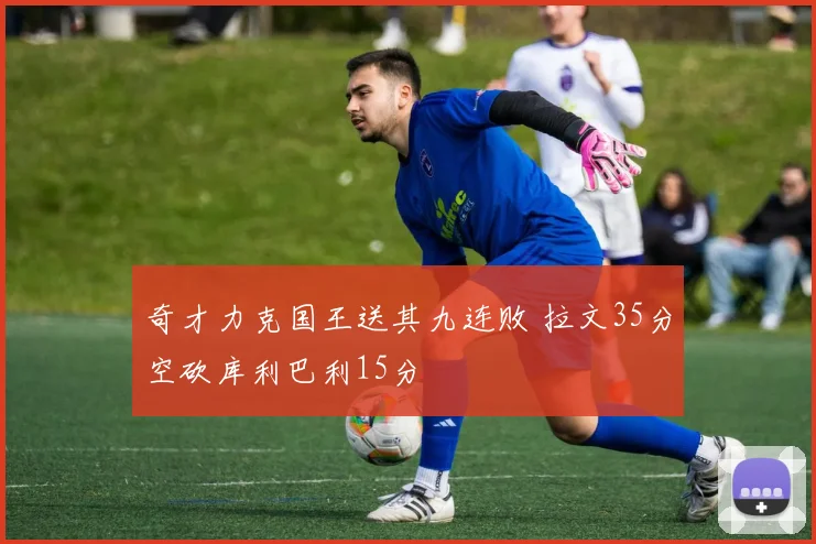 奇才力克国王送其九连败 拉文35分空砍库利巴利15分