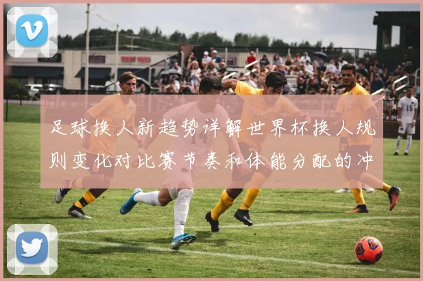 足球换人新趋势详解世界杯换人规则变化对比赛节奏和体能分配的冲击