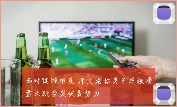 面对陡增难度 师义龙称男子单板滑雪大跳台突破靠努力