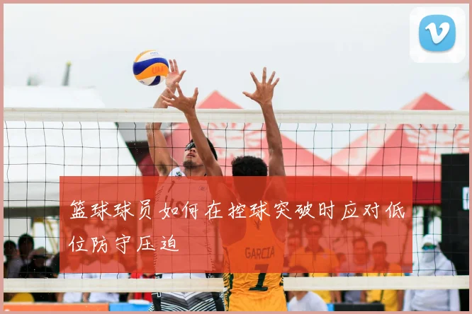 篮球球员如何在控球突破时应对低位防守压迫