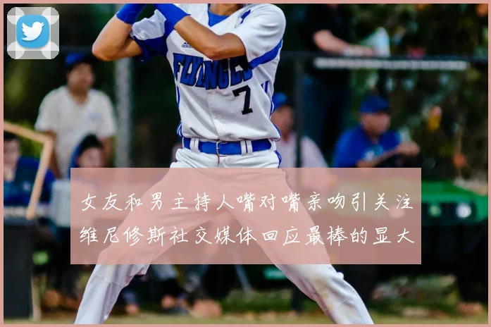 女友和男主持人嘴对嘴亲吻引关注维尼修斯社交媒体回应最棒的显大度