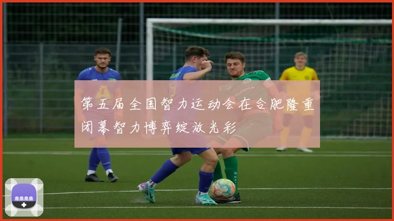 第五届全国智力运动会在合肥隆重闭幕智力博弈绽放光彩