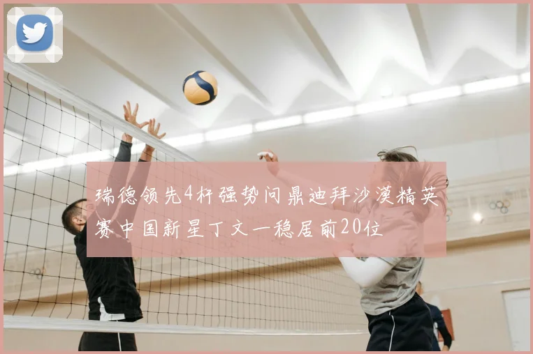 瑞德领先4杆强势问鼎迪拜沙漠精英赛中国新星丁文一稳居前20位