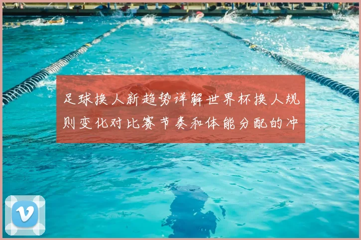 足球换人新趋势详解世界杯换人规则变化对比赛节奏和体能分配的冲击