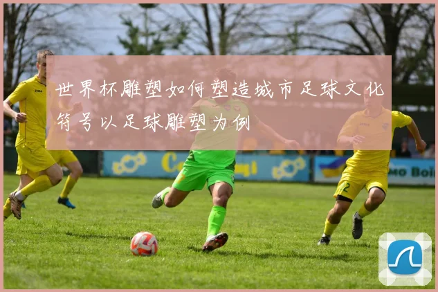 世界杯雕塑如何塑造城市足球文化符号以足球雕塑为例