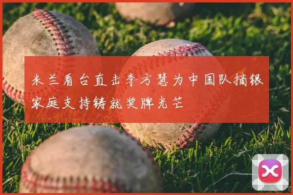 米兰看台直击李方慧为中国队摘银家庭支持铸就奖牌光芒