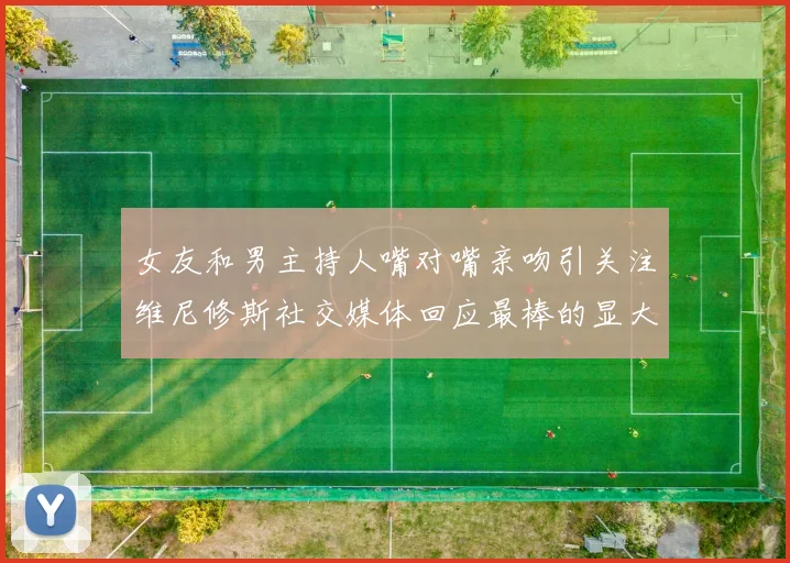 女友和男主持人嘴对嘴亲吻引关注维尼修斯社交媒体回应最棒的显大度