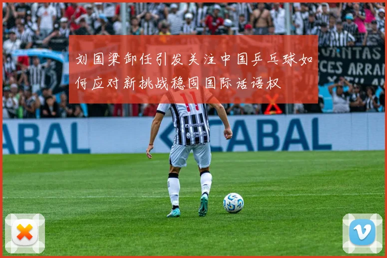 刘国梁卸任引发关注中国乒乓球如何应对新挑战稳固国际话语权