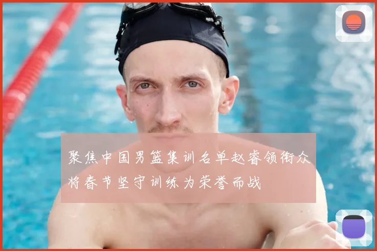 聚焦中国男篮集训名单赵睿领衔众将春节坚守训练为荣誉而战