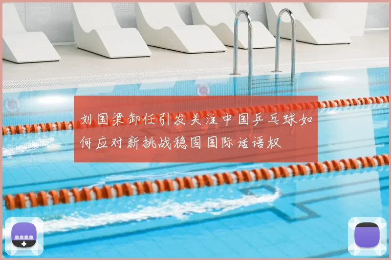 刘国梁卸任引发关注中国乒乓球如何应对新挑战稳固国际话语权